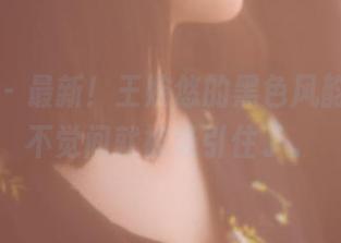 果团网 – 最新!王婉悠的黑色风韵,不知不觉间就被吸引住了。