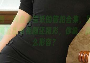 爱尤物 – 网盘小蛮妖的旅拍合集,里面的故事简直比电视剧还精彩,你说,我该怎么形容?